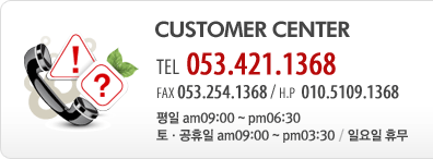 CUSTOMER CENTER - TEL 053.421.1368 / FAX 053.254.1368 / H.P  010.5109.1368 / 평일 am09:00 ~ pm06:30 / 토ㆍ공휴일 am09:00 ~ pm03:30 / 일요일 휴무